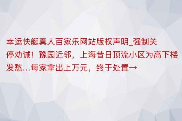 幸运快艇真人百家乐网站版权声明_强制关停劝诫！豫园近邻，上海昔日顶流小区为高下楼发愁…每家拿出上万元，终于处置→