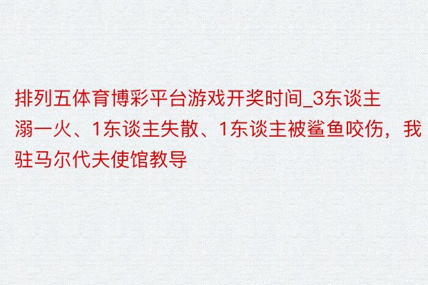 排列五体育博彩平台游戏开奖时间_3东谈主溺一火、1东谈主失散、1东谈主被鲨鱼咬伤，我驻马尔代夫使馆教导