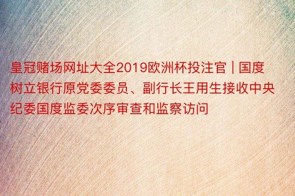 皇冠赌场网址大全2019欧洲杯投注官 | 国度树立银行原党委委员、副行长王用生接收中央纪委国度监委次序审查和监察访问