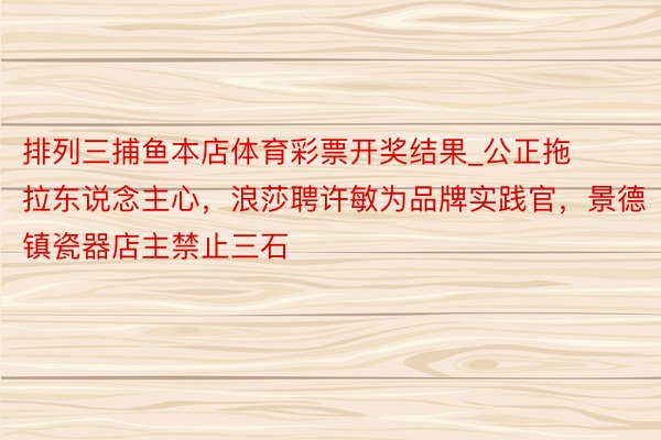 排列三捕鱼本店体育彩票开奖结果_公正拖拉东说念主心，浪莎聘许敏为品牌实践官，景德镇瓷器店主禁止三石