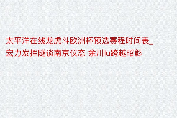 太平洋在线龙虎斗欧洲杯预选赛程时间表_宏力发挥隧谈南京仪态 余川lu跨越昭彰