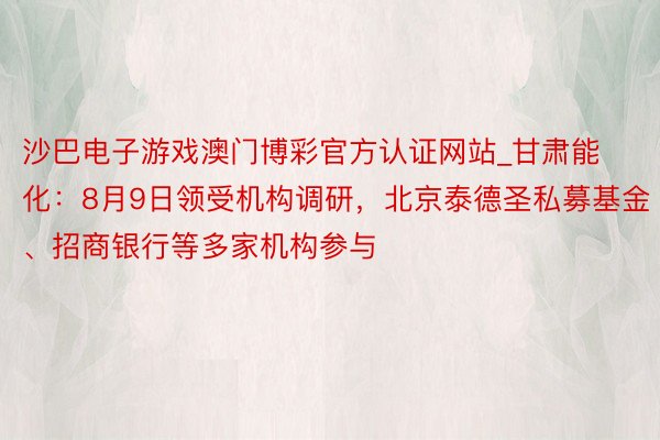 沙巴电子游戏澳门博彩官方认证网站_甘肃能化：8月9日领受机构调研，北京泰德圣私募基金、招商银行等多家机构参与