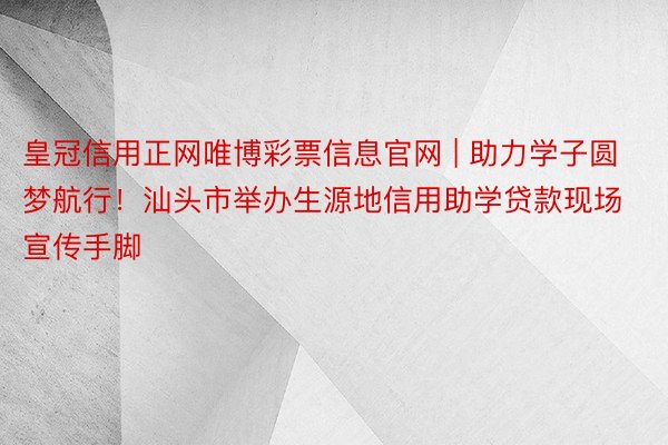 皇冠信用正网唯博彩票信息官网 | 助力学子圆梦航行！汕头市举办生源地信用助学贷款现场宣传手脚