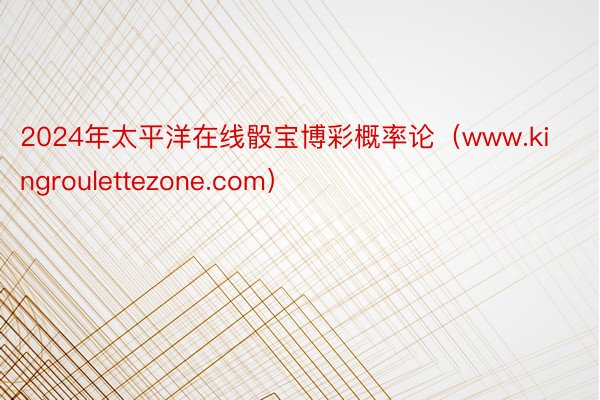 2024年太平洋在线骰宝博彩概率论（www.kingroulettezone.com）