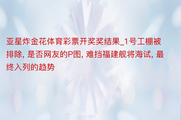 亚星炸金花体育彩票开奖奖结果_1号工棚被排除, 是否网友的P图, 难挡福建舰将海试, 最终入列的趋势