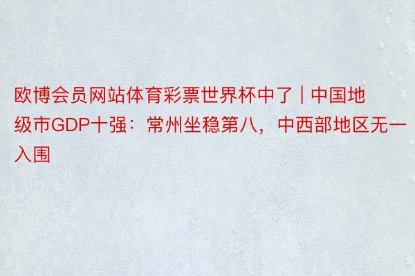 欧博会员网站体育彩票世界杯中了 | 中国地级市GDP十强：常州坐稳第八，中西部地区无一入围