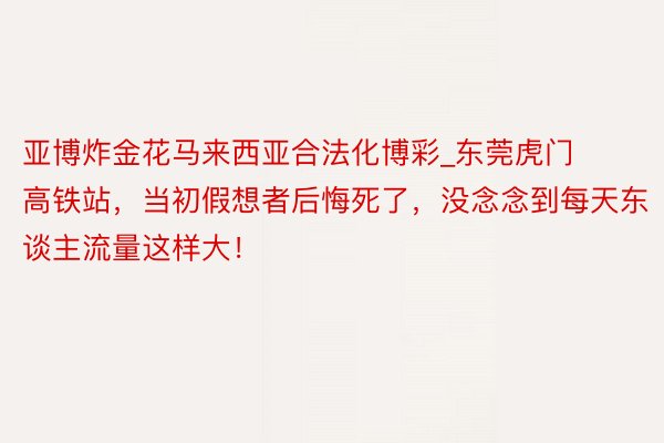 亚博炸金花马来西亚合法化博彩_东莞虎门高铁站，当初假想者后悔死了，没念念到每天东谈主流量这样大！