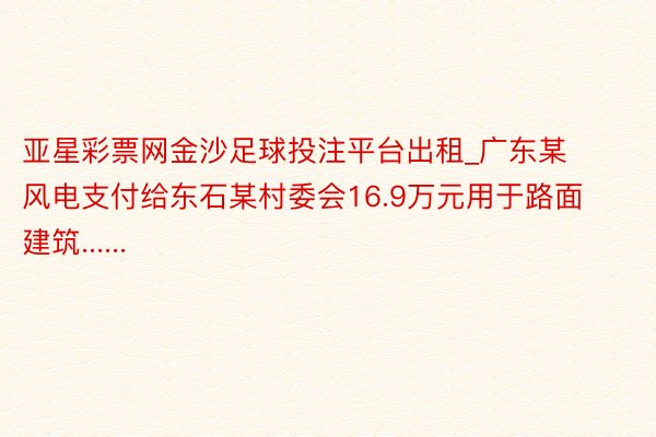 亚星彩票网金沙足球投注平台出租_广东某风电支付给东石某村委会16.9万元用于路面建筑......