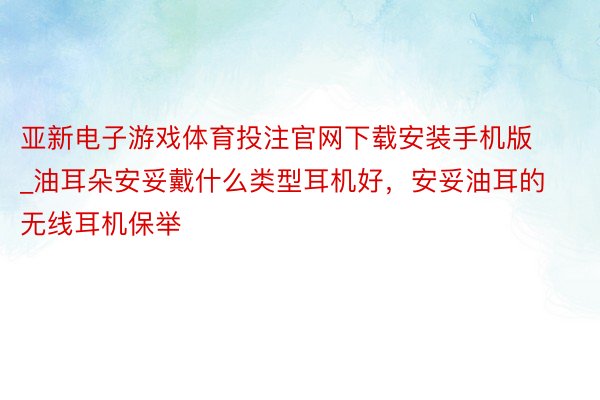 亚新电子游戏体育投注官网下载安装手机版_油耳朵安妥戴什么类型耳机好，安妥油耳的无线耳机保举