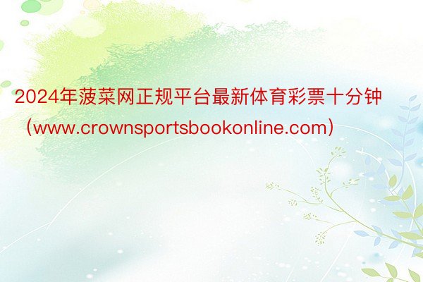 2024年菠菜网正规平台最新体育彩票十分钟（www.crownsportsbookonline.com）