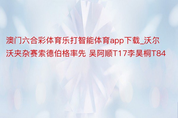 澳门六合彩体育乐打智能体育app下载_沃尔沃夹杂赛索德伯格率先 吴阿顺T17李昊桐T84