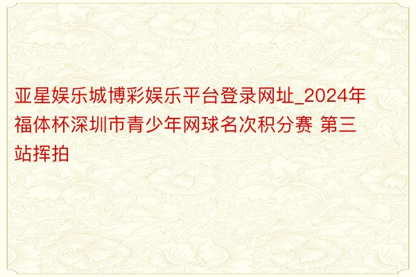 亚星娱乐城博彩娱乐平台登录网址_2024年福体杯深圳市青少年网球名次积分赛 第三站挥拍