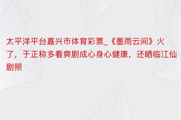 太平洋平台嘉兴市体育彩票_《墨雨云间》火了，于正称多看爽剧成心身心健康，还晒临江仙剧照