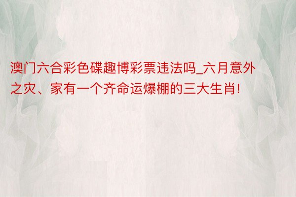 澳门六合彩色碟趣博彩票违法吗_六月意外之灾、家有一个齐命运爆棚的三大生肖!