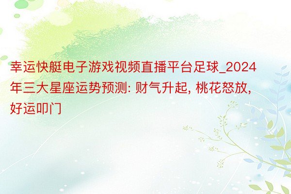 幸运快艇电子游戏视频直播平台足球_2024年三大星座运势预测: 财气升起, 桃花怒放, 好运叩门