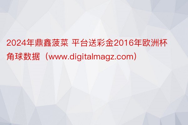 2024年鼎鑫菠菜 平台送彩金2016年欧洲杯角球数据（www.digitalmagz.com）