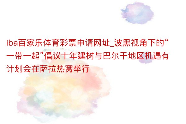 iba百家乐体育彩票申请网址_波黑视角下的“一带一起”倡议十年建树与巴尔干地区机遇有计划会在萨拉热窝举行