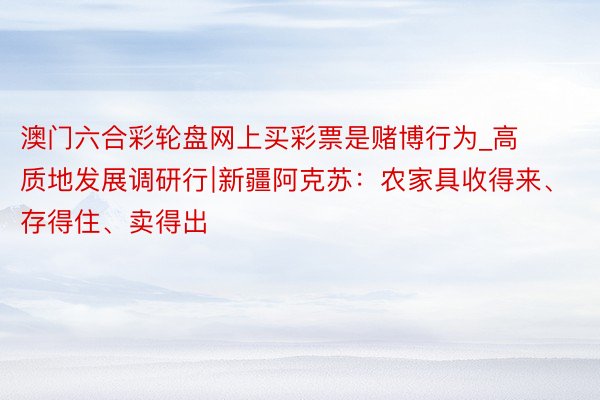 澳门六合彩轮盘网上买彩票是赌博行为_高质地发展调研行∣新疆阿克苏：农家具收得来、存得住、卖得出