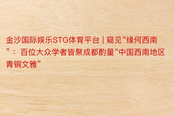 金沙国际娱乐STG体育平台 | 窥见“缘何西南” ：百位大众学者皆聚成都酌量“中国西南地区青铜文雅”