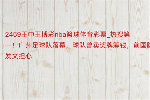 2459王中王博彩nba篮球体育彩票_热搜第一！广州足球队落幕，球队曾卖奖牌筹钱，前国脚发文担心