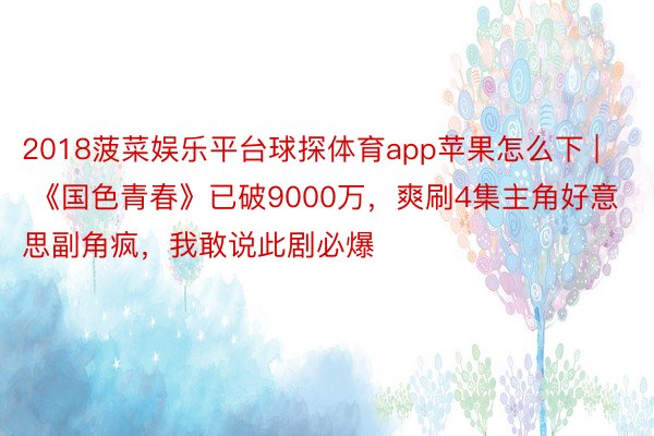 2018菠菜娱乐平台球探体育app苹果怎么下 | 《国色青春》已破9000万，爽刷4集主角好意思副角疯，我敢说此剧必爆