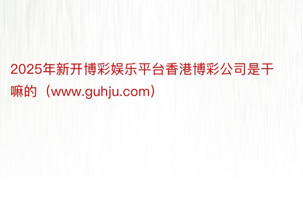 2025年新开博彩娱乐平台香港博彩公司是干嘛的（www.guhju.com）